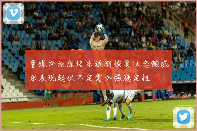 鲁媒评论陈培东逐渐恢复状态鲍威尔表现起伏不定需加强稳定性