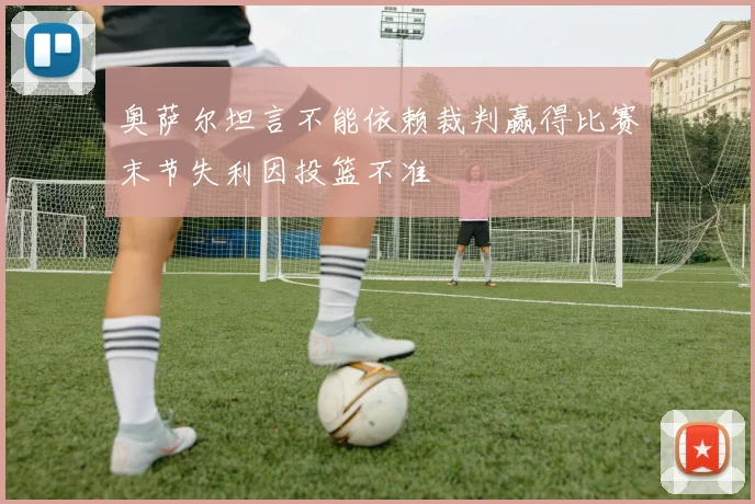 奥萨尔坦言不能依赖裁判赢得比赛末节失利因投篮不准