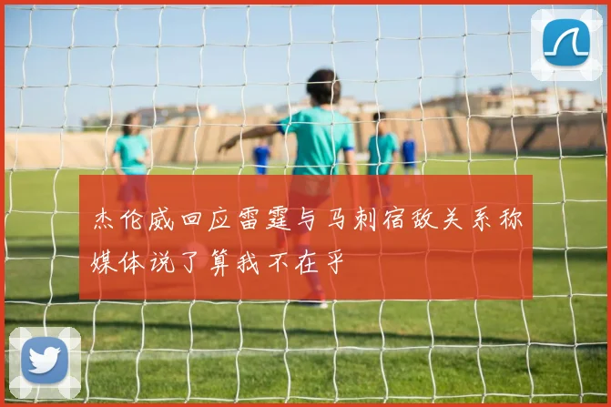 杰伦威回应雷霆与马刺宿敌关系称媒体说了算我不在乎